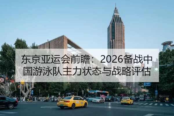 东京亚运会前瞻：2026备战中国游泳队主力状态与战略评估