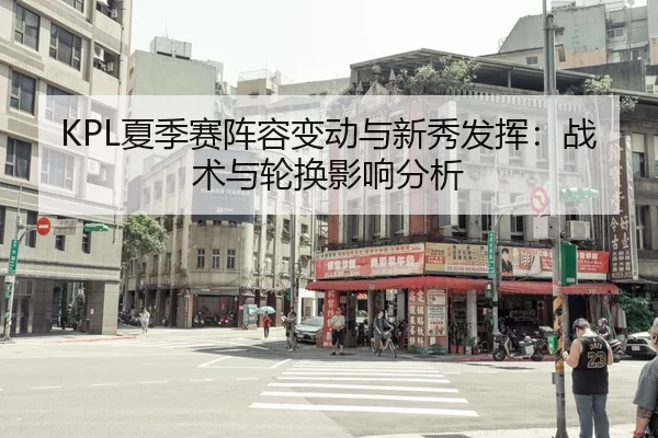KPL夏季赛阵容变动与新秀发挥：战术与轮换影响分析