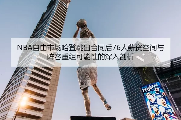 NBA自由市场哈登跳出合同后76人薪资空间与阵容重组可能性的深入剖析