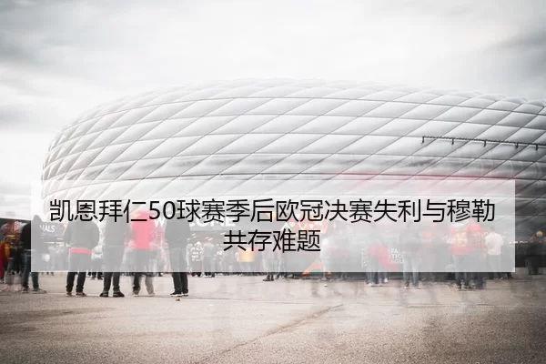 凯恩拜仁50球赛季后欧冠决赛失利与穆勒共存难题